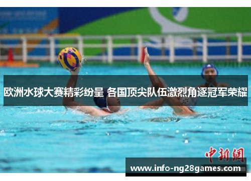 欧洲水球大赛精彩纷呈 各国顶尖队伍激烈角逐冠军荣耀