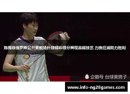 陈雨菲俄罗斯公开赛前场扑球精彩得分展现高超技艺 力挽狂澜助力胜利