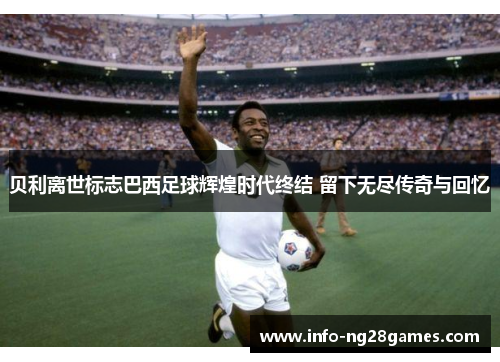 贝利离世标志巴西足球辉煌时代终结 留下无尽传奇与回忆
