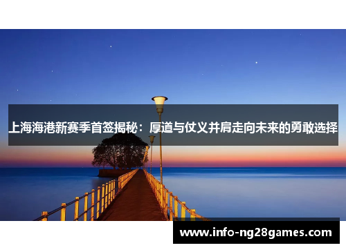 上海海港新赛季首签揭秘：厚道与仗义并肩走向未来的勇敢选择
